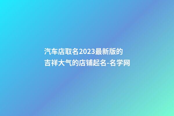 汽车店取名2023最新版的 吉祥大气的店铺起名-名学网-第1张-店铺起名-玄机派